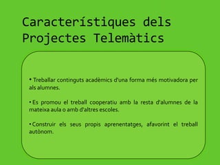  Són activitats en les quals alumnes i professors utilitzen diverses eines TIC per assolir els objectius previstos per als diferents projectes, a través d'activitats variades, seguint una pauta i una temporització concreta.Característiques dels Projectes TelemàticsTreballar continguts acadèmics d'una forma més motivadora per als alumnes.