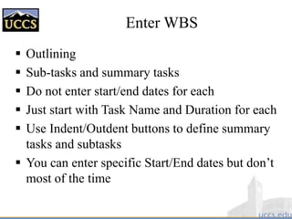 Enter WBS
 Outlining
 Sub-tasks and summary tasks
 Do not enter start/end dates for each
 Just start with Task Name and Duration for each
 Use Indent/Outdent buttons to define summary
tasks and subtasks
 You can enter specific Start/End dates but don’t
most of the time
 