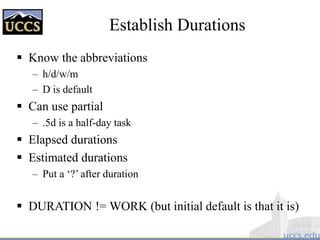 Establish Durations
 Know the abbreviations
– h/d/w/m
– D is default
 Can use partial
– .5d is a half-day task
 Elapsed durations
 Estimated durations
– Put a ‘?’ after duration
 DURATION != WORK (but initial default is that it is)
 