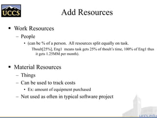 Add Resources
 Work Resources
– People
• (can be % of a person. All resources split equally on task.
Tboult[25%], Eng1 means task gets 25% of tboult’s time, 100% of Eng1 thus
it gets 1.25MM per month).
 Material Resources
– Things
– Can be used to track costs
• Ex: amount of equipment purchased
– Not used as often in typical software project
 