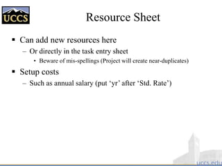 Resource Sheet
 Can add new resources here
– Or directly in the task entry sheet
• Beware of mis-spellings (Project will create near-duplicates)
 Setup costs
– Such as annual salary (put ‘yr’ after ‘Std. Rate’)
 