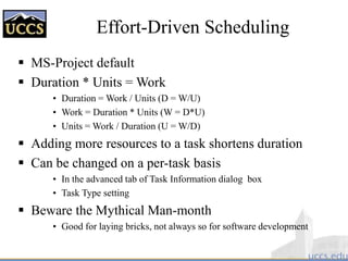 Effort-Driven Scheduling
 MS-Project default
 Duration * Units = Work
• Duration = Work / Units (D = W/U)
• Work = Duration * Units (W = D*U)
• Units = Work / Duration (U = W/D)
 Adding more resources to a task shortens duration
 Can be changed on a per-task basis
• In the advanced tab of Task Information dialog box
• Task Type setting
 Beware the Mythical Man-month
• Good for laying bricks, not always so for software development
 
