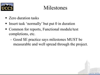 Milestones
 Zero duration tasks
 Insert task ‘normally’ but put 0 in duration
 Common for reports, Functional module/test
completions, etc.
– Good SE practice says milestones MUST be
measurable and well spread through the project.
 