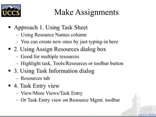 Make Assignments
 Approach 1. Using Task Sheet
– Using Resource Names column
– You can create new ones by just typing-in here
 2. Using Assign Resources dialog box
– Good for multiple resources
– Highlight task, Tools/Resources or toolbar button
 3. Using Task Information dialog
– Resources tab
 4. Task Entry view
– View/More Views/Task Entry
– Or Task Entry view on Resource Mgmt. toolbar
 
