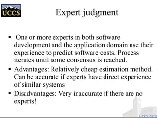 Expert judgment
 One or more experts in both software
development and the application domain use their
experience to predict software costs. Process
iterates until some consensus is reached.
 Advantages: Relatively cheap estimation method.
Can be accurate if experts have direct experience
of similar systems
 Disadvantages: Very inaccurate if there are no
experts!
 