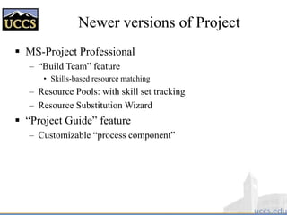 Newer versions of Project
 MS-Project Professional
– “Build Team” feature
• Skills-based resource matching
– Resource Pools: with skill set tracking
– Resource Substitution Wizard
 “Project Guide” feature
– Customizable “process component”
 
