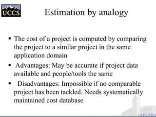 Estimation by analogy
 The cost of a project is computed by comparing
the project to a similar project in the same
application domain
 Advantages: May be accurate if project data
available and people/tools the same
 Disadvantages: Impossible if no comparable
project has been tackled. Needs systematically
maintained cost database
 