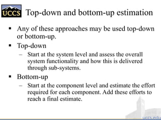 Top-down and bottom-up estimation
 Any of these approaches may be used top-down
or bottom-up.
 Top-down
– Start at the system level and assess the overall
system functionality and how this is delivered
through sub-systems.
 Bottom-up
– Start at the component level and estimate the effort
required for each component. Add these efforts to
reach a final estimate.
 