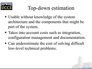 Top-down estimation
 Usable without knowledge of the system
architecture and the components that might be
part of the system.
 Takes into account costs such as integration,
configuration management and documentation.
 Can underestimate the cost of solving difficult
low-level technical problems.
 