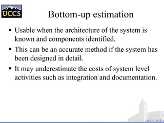 Bottom-up estimation
 Usable when the architecture of the system is
known and components identified.
 This can be an accurate method if the system has
been designed in detail.
 It may underestimate the costs of system level
activities such as integration and documentation.
 