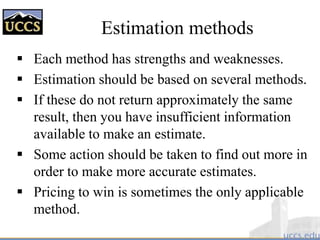 Estimation methods
 Each method has strengths and weaknesses.
 Estimation should be based on several methods.
 If these do not return approximately the same
result, then you have insufficient information
available to make an estimate.
 Some action should be taken to find out more in
order to make more accurate estimates.
 Pricing to win is sometimes the only applicable
method.
 
