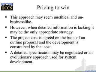 Pricing to win
 This approach may seem unethical and un-
businesslike.
 However, when detailed information is lacking it
may be the only appropriate strategy.
 The project cost is agreed on the basis of an
outline proposal and the development is
constrained by that cost.
 A detailed specification may be negotiated or an
evolutionary approach used for system
development.
 