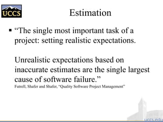 Estimation
 “The single most important task of a
project: setting realistic expectations.
Unrealistic expectations based on
inaccurate estimates are the single largest
cause of software failure.”
Futrell, Shafer and Shafer, “Quality Software Project Management”
 