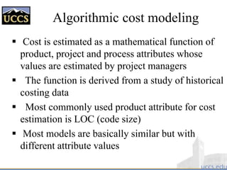Algorithmic cost modeling
 Cost is estimated as a mathematical function of
product, project and process attributes whose
values are estimated by project managers
 The function is derived from a study of historical
costing data
 Most commonly used product attribute for cost
estimation is LOC (code size)
 Most models are basically similar but with
different attribute values
 