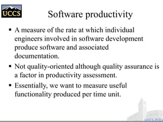  A measure of the rate at which individual
engineers involved in software development
produce software and associated
documentation.
 Not quality-oriented although quality assurance is
a factor in productivity assessment.
 Essentially, we want to measure useful
functionality produced per time unit.
Software productivity
 