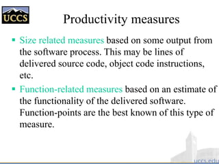  Size related measures based on some output from
the software process. This may be lines of
delivered source code, object code instructions,
etc.
 Function-related measures based on an estimate of
the functionality of the delivered software.
Function-points are the best known of this type of
measure.
Productivity measures
 
