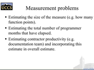  Estimating the size of the measure (e.g. how many
function points).
 Estimating the total number of programmer
months that have elapsed.
 Estimating contractor productivity (e.g.
documentation team) and incorporating this
estimate in overall estimate.
Measurement problems
 