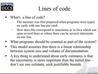 What's a line of code?
– The measure was first proposed when programs were typed
on cards with one line per card;
– How does this correspond to statements as in Java which can
span several lines or where there can be several statements
on one line.
 What programs should be counted as part of the system?
 This model assumes that there is a linear relationship
between system size and volume of documentation.
 A key thing to understand about early estimates is that
the uncertainty is more important than the initial line –
don’t see one estimate, seek justifiable bounds.
Lines of code
 