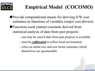 Empirical Model (COCOMO)
Provide computational means for deriving S/W cost
estimates as functions of variables (major cost drivers)
Functions used contain constants derived from
statistical analysis of data from past projects:
– can only be used if data from past projects is available
– must be calibrated to reflect local environment
– relies on initial size and cost factor estimates which
themselves are questionable
 