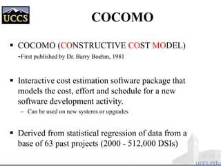 COCOMO
 COCOMO (CONSTRUCTIVE COST MODEL)
-First published by Dr. Barry Boehm, 1981
 Interactive cost estimation software package that
models the cost, effort and schedule for a new
software development activity.
– Can be used on new systems or upgrades
 Derived from statistical regression of data from a
base of 63 past projects (2000 - 512,000 DSIs)
 