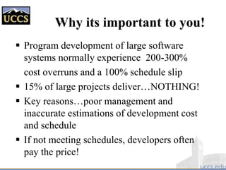 Why its important to you!
 Program development of large software
systems normally experience 200-300%
cost overruns and a 100% schedule slip
 15% of large projects deliver…NOTHING!
 Key reasons…poor management and
inaccurate estimations of development cost
and schedule
 If not meeting schedules, developers often
pay the price!
 