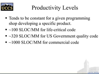 Productivity Levels
 Tends to be constant for a given programming
shop developing a specific product.
 ~100 SLOC/MM for life-critical code
 ~320 SLOC/MM for US Government quality code
 ~1000 SLOC/MM for commercial code
 