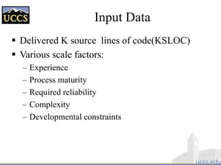 Input Data
 Delivered K source lines of code(KSLOC)
 Various scale factors:
– Experience
– Process maturity
– Required reliability
– Complexity
– Developmental constraints
 