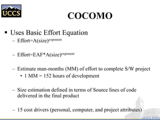 COCOMO
 Uses Basic Effort Equation
– Effort=A(size)exponent
– Effort=EAF*A(size)exponent
– Estimate man-months (MM) of effort to complete S/W project
• 1 MM = 152 hours of development
– Size estimation defined in terms of Source lines of code
delivered in the final product
– 15 cost drivers (personal, computer, and project attributes)
 
