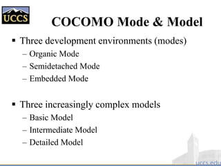 COCOMO Mode & Model
 Three development environments (modes)
– Organic Mode
– Semidetached Mode
– Embedded Mode
 Three increasingly complex models
– Basic Model
– Intermediate Model
– Detailed Model
 