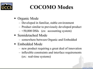 COCOMO Modes
 Organic Mode
– Developed in familiar, stable environment
– Product similar to previously developed product
– <50,000 DSIs (ex: accounting system)
 Semidetached Mode
– somewhere between Organic and Embedded
 Embedded Mode
– new product requiring a great deal of innovation
– inflexible constraints and interface requirements
(ex: real-time systems)
 