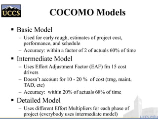 COCOMO Models
 Basic Model
– Used for early rough, estimates of project cost,
performance, and schedule
– Accuracy: within a factor of 2 of actuals 60% of time
 Intermediate Model
– Uses Effort Adjustment Factor (EAF) fm 15 cost
drivers
– Doesn’t account for 10 - 20 % of cost (trng, maint,
TAD, etc)
– Accuracy: within 20% of actuals 68% of time
 Detailed Model
– Uses different Effort Multipliers for each phase of
project (everybody uses intermediate model)
 