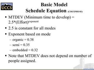 Basic Model
Schedule Equation (COCOMO 81)
 MTDEV (Minimum time to develop) =
2.5*(Effort)exponent
 2.5 is constant for all modes
 Exponent based on mode
– organic = 0.38
– semi = 0.35
– embedded = 0.32
 Note that MTDEV does not depend on number of
people assigned.
 