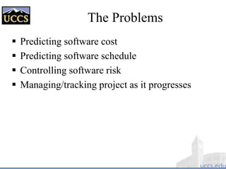 The Problems
 Predicting software cost
 Predicting software schedule
 Controlling software risk
 Managing/tracking project as it progresses
 