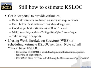 Still how to estimate KSLOC
 Get 2 “experts” to provide estimates.
– Better if estimates are based on software requirements
– Even better if estimates are based on design doc
– Good to get best estimate as well as “+- size.
– Make sure they address “integration/glue” code/logic.
– Take average of experts.
 If using Work Breakdown Structure (WBS) in
scheduling, estimate KSLOC per task. Note not all
“tasks” have KSLOC.
• Remember COCOMO is strict development effort not management,
reporting or user support.
• COCOMO Does NOT include defining the Requirements/Specification!
 