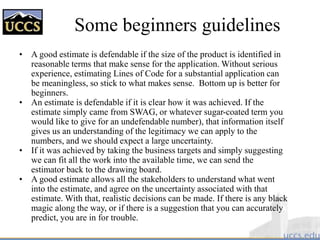Some beginners guidelines
• A good estimate is defendable if the size of the product is identified in
reasonable terms that make sense for the application. Without serious
experience, estimating Lines of Code for a substantial application can
be meaningless, so stick to what makes sense. Bottom up is better for
beginners.
• An estimate is defendable if it is clear how it was achieved. If the
estimate simply came from SWAG, or whatever sugar-coated term you
would like to give for an undefendable number), that information itself
gives us an understanding of the legitimacy we can apply to the
numbers, and we should expect a large uncertainty.
• If it was achieved by taking the business targets and simply suggesting
we can fit all the work into the available time, we can send the
estimator back to the drawing board.
• A good estimate allows all the stakeholders to understand what went
into the estimate, and agree on the uncertainty associated with that
estimate. With that, realistic decisions can be made. If there is any black
magic along the way, or if there is a suggestion that you can accurately
predict, you are in for trouble.
 