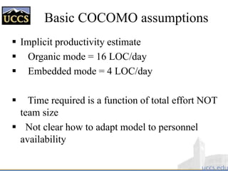 Basic COCOMO assumptions
 Implicit productivity estimate
 Organic mode = 16 LOC/day
 Embedded mode = 4 LOC/day
 Time required is a function of total effort NOT
team size
 Not clear how to adapt model to personnel
availability
 