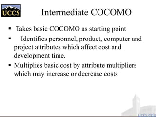 Intermediate COCOMO
 Takes basic COCOMO as starting point
 Identifies personnel, product, computer and
project attributes which affect cost and
development time.
 Multiplies basic cost by attribute multipliers
which may increase or decrease costs
 