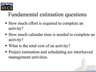 Fundamental estimation questions
 How much effort is required to complete an
activity?
 How much calendar time is needed to complete an
activity?
 What is the total cost of an activity?
 Project estimation and scheduling are interleaved
management activities.
 