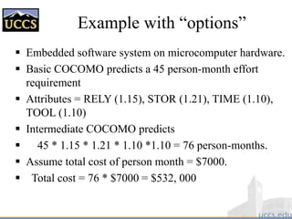 Example with “options”
 Embedded software system on microcomputer hardware.
 Basic COCOMO predicts a 45 person-month effort
requirement
 Attributes = RELY (1.15), STOR (1.21), TIME (1.10),
TOOL (1.10)
 Intermediate COCOMO predicts
 45 * 1.15 * 1.21 * 1.10 *1.10 = 76 person-months.
 Assume total cost of person month = $7000.
 Total cost = 76 * $7000 = $532, 000
 