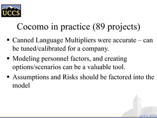 Cocomo in practice (89 projects)
 Canned Language Multipliers were accurate – can
be tuned/calibrated for a company.
 Modeling personnel factors, and creating
options/scenarios can be a valuable tool.
 Assumptions and Risks should be factored into the
model
 