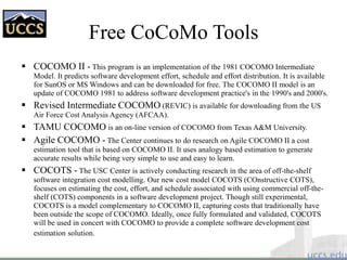 Free CoCoMo Tools
 COCOMO II - This program is an implementation of the 1981 COCOMO Intermediate
Model. It predicts software development effort, schedule and effort distribution. It is available
for SunOS or MS Windows and can be downloaded for free. The COCOMO II model is an
update of COCOMO 1981 to address software development practice's in the 1990's and 2000's.
 Revised Intermediate COCOMO (REVIC) is available for downloading from the US
Air Force Cost Analysis Agency (AFCAA).
 TAMU COCOMO is an on-line version of COCOMO from Texas A&M University.
 Agile COCOMO - The Center continues to do research on Agile COCOMO II a cost
estimation tool that is based on COCOMO II. It uses analogy based estimation to generate
accurate results while being very simple to use and easy to learn.
 COCOTS - The USC Center is actively conducting research in the area of off-the-shelf
software integration cost modelling. Our new cost model COCOTS (COnstructive COTS),
focuses on estimating the cost, effort, and schedule associated with using commercial off-the-
shelf (COTS) components in a software development project. Though still experimental,
COCOTS is a model complementary to COCOMO II, capturing costs that traditionally have
been outside the scope of COCOMO. Ideally, once fully formulated and validated, COCOTS
will be used in concert with COCOMO to provide a complete software development cost
estimation solution.
 
