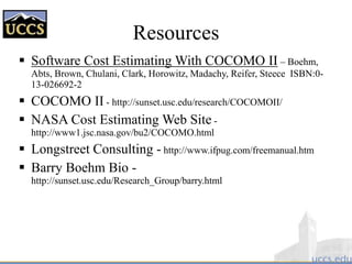 Resources
 Software Cost Estimating With COCOMO II – Boehm,
Abts, Brown, Chulani, Clark, Horowitz, Madachy, Reifer, Steece ISBN:0-
13-026692-2
 COCOMO II - http://sunset.usc.edu/research/COCOMOII/
 NASA Cost Estimating Web Site -
http://www1.jsc.nasa.gov/bu2/COCOMO.html
 Longstreet Consulting - http://www.ifpug.com/freemanual.htm
 Barry Boehm Bio -
http://sunset.usc.edu/Research_Group/barry.html
 