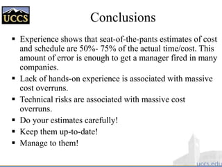 Conclusions
 Experience shows that seat-of-the-pants estimates of cost
and schedule are 50%- 75% of the actual time/cost. This
amount of error is enough to get a manager fired in many
companies.
 Lack of hands-on experience is associated with massive
cost overruns.
 Technical risks are associated with massive cost
overruns.
 Do your estimates carefully!
 Keep them up-to-date!
 Manage to them!
 