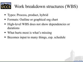 Work breakdown structures (WBS)
 Types: Process, product, hybrid
 Formats: Outline or graphical org chart
 High-level WBS does not show dependencies or
durations
 What hurts most is what’s missing
 Becomes input to many things, esp. schedule
 