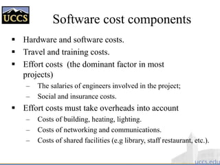 Software cost components
 Hardware and software costs.
 Travel and training costs.
 Effort costs (the dominant factor in most
projects)
– The salaries of engineers involved in the project;
– Social and insurance costs.
 Effort costs must take overheads into account
– Costs of building, heating, lighting.
– Costs of networking and communications.
– Costs of shared facilities (e.g library, staff restaurant, etc.).
 