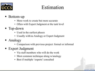 Estimation
 Bottom-up
• More work to create but more accurate
• Often with Expert Judgment at the task level
 Top-down
• Used in the earliest phases
• Usually with/as Analogy or Expert Judgment
 Analogy
• Comparison with previous project: formal or informal
 Expert Judgment
• Via staff members who will do the work
• Most common technique along w/analogy
• Best if multiple ‘experts’ consulted
 