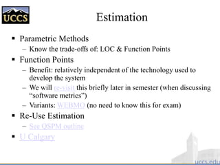 Estimation
 Parametric Methods
– Know the trade-offs of: LOC & Function Points
 Function Points
– Benefit: relatively independent of the technology used to
develop the system
– We will re-visit this briefly later in semester (when discussing
“software metrics”)
– Variants: WEBMO (no need to know this for exam)
 Re-Use Estimation
– See QSPM outline
 U Calgary
 