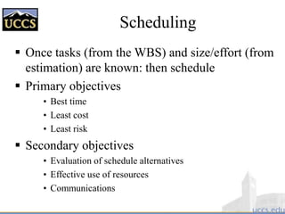Scheduling
 Once tasks (from the WBS) and size/effort (from
estimation) are known: then schedule
 Primary objectives
• Best time
• Least cost
• Least risk
 Secondary objectives
• Evaluation of schedule alternatives
• Effective use of resources
• Communications
 