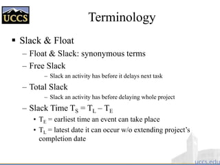 Terminology
 Slack & Float
– Float & Slack: synonymous terms
– Free Slack
– Slack an activity has before it delays next task
– Total Slack
– Slack an activity has before delaying whole project
– Slack Time TS = TL – TE
• TE = earliest time an event can take place
• TL = latest date it can occur w/o extending project’s
completion date
 
