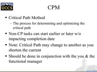 CPM
 Critical Path Method
– The process for determining and optimizing the
critical path
 Non-CP tasks can start earlier or later w/o
impacting completion date
 Note: Critical Path may change to another as you
shorten the current
 Should be done in conjunction with the you & the
functional manager
 